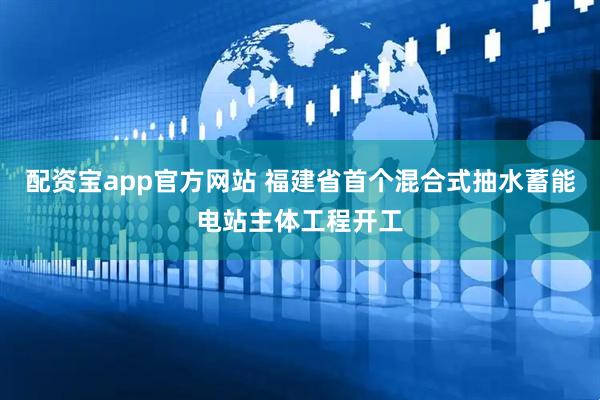 配资宝app官方网站 福建省首个混合式抽水蓄能电站主体工程开工