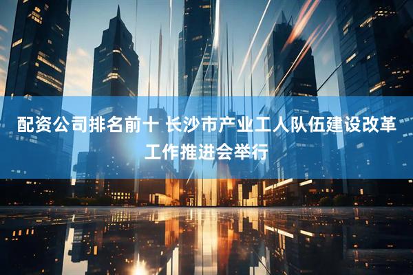 配资公司排名前十 长沙市产业工人队伍建设改革工作推进会举行