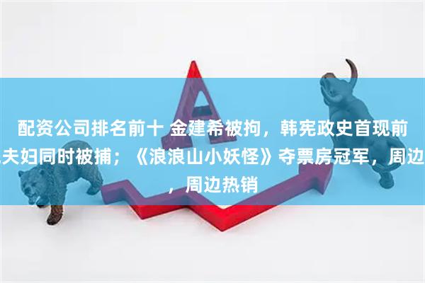 配资公司排名前十 金建希被拘，韩宪政史首现前总统夫妇同时被捕；《浪浪山小妖怪》夺票房冠军，周边热销