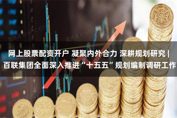 网上股票配资开户 凝聚内外合力 深耕规划研究 | 百联集团全面深入推进“十五五”规划编制调研工作