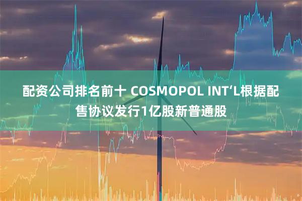 配资公司排名前十 COSMOPOL INT‘L根据配售协议发行1亿股新普通股