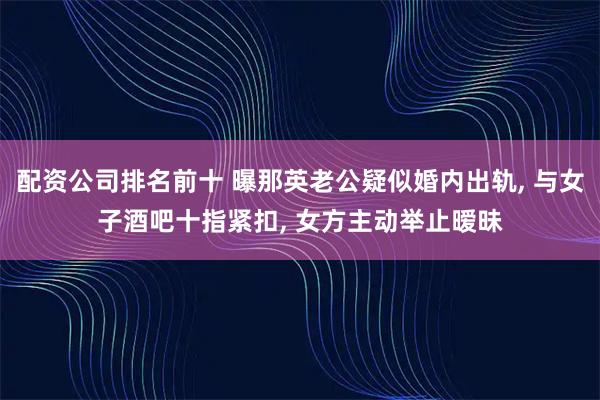 配资公司排名前十 曝那英老公疑似婚内出轨, 与女子酒吧十指紧扣, 女方主动举止暧昧