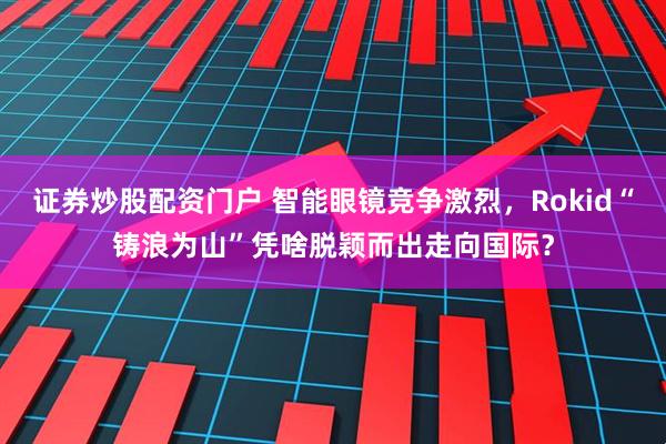 证券炒股配资门户 智能眼镜竞争激烈，Rokid“铸浪为山”凭啥脱颖而出走向国际？
