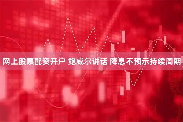 网上股票配资开户 鲍威尔讲话 降息不预示持续周期