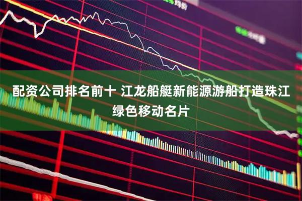 配资公司排名前十 江龙船艇新能源游船打造珠江绿色移动名片