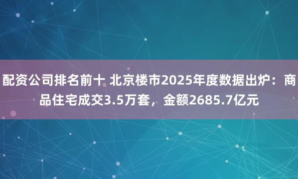 配资公司排名前十 北京楼市2025年度数据出炉：商品住宅成交3.5万套，金额2685.7亿元