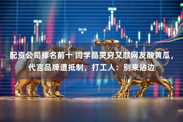 配资公司排名前十 闫学晶哭穷又怼网友酸黄瓜，代言品牌遭抵制，打工人：别来沾边
