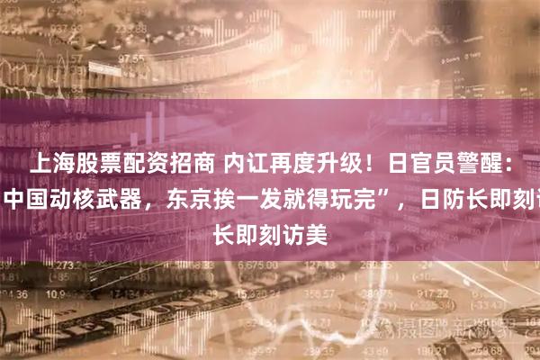上海股票配资招商 内讧再度升级！日官员警醒：“若中国动核武器，东京挨一发就得玩完”，日防长即刻访美
